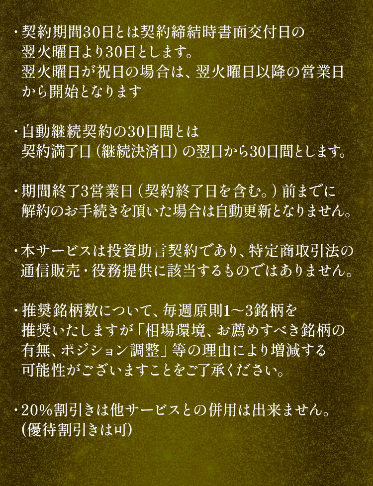 ・契約期間30日とは契約締結時書面交付日の翌火曜日より30日とします。翌火曜日が祝日の場合は、翌火曜日以降の営業日から開始となります。・自動継続契約の30日間とは契約満了日（継続決済日）の翌日から30日間とします。・期間終了3営業日（契約終了日を含む。）前までに解約のお手続きを頂いた場合は自動更新となりません。・本サービスは投資助言契約であり、特定商取引法の通信販売・役務提供に該当するものではありません。・推奨銘柄数について、毎週原則1～3銘柄を推奨いたしますが「相場環境、お薦めすべき銘柄の有無、ポジション調整」等の理由により増減する可能性がございますことをご了承ください。・20％割引きは他サービスとの併用は出来ません。(優待割引きは可)